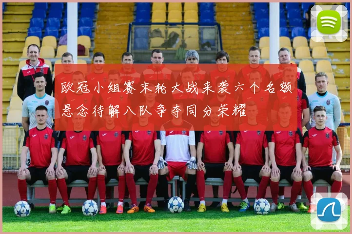 欧冠小组赛末轮大战来袭六个名额悬念待解八队争夺同分荣耀
