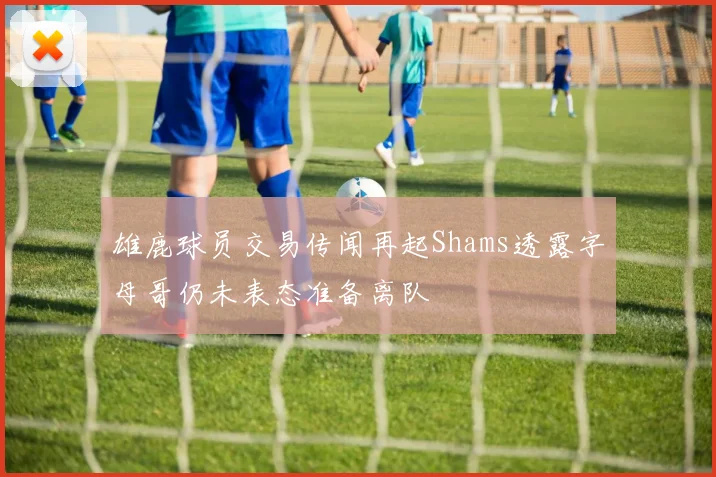 雄鹿球员交易传闻再起Shams透露字母哥仍未表态准备离队