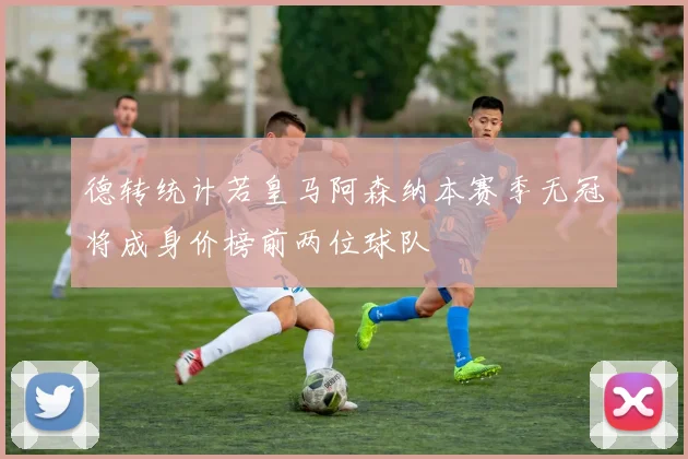 德转统计若皇马阿森纳本赛季无冠将成身价榜前两位球队