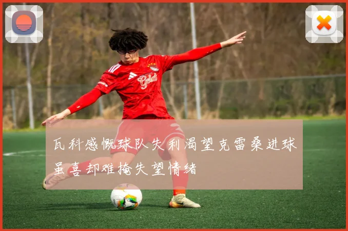 瓦科感慨球队失利渴望克雷桑进球虽喜却难掩失望情绪