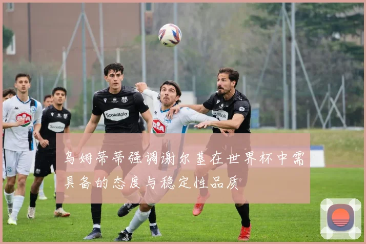 乌姆蒂蒂强调谢尔基在世界杯中需具备的态度与稳定性品质