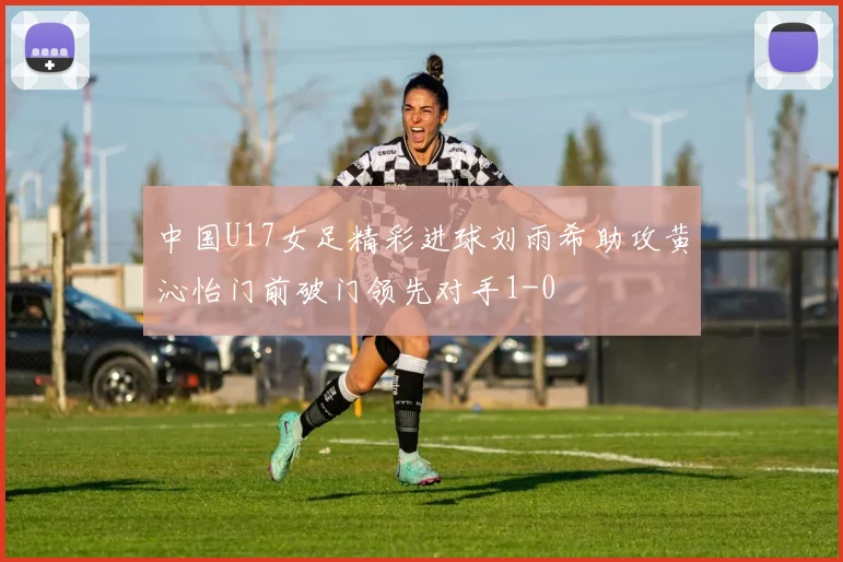 中国U17女足精彩进球刘雨希助攻黄沁怡门前破门领先对手1-0