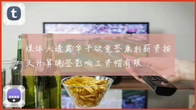 媒体人透露华子欲重签康利薪资按天计算晚签影响工资帽有限