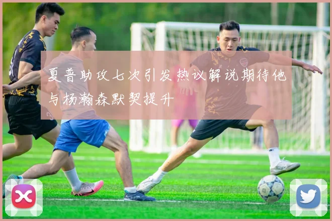 夏普助攻七次引发热议解说期待他与杨瀚森默契提升
