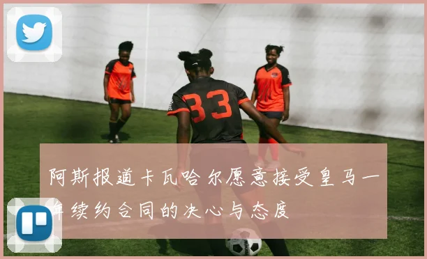 阿斯报道卡瓦哈尔愿意接受皇马一年续约合同的决心与态度