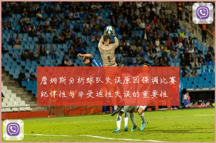 詹姆斯分析球队失误原因强调比赛纪律性与非受迫性失误的重要性