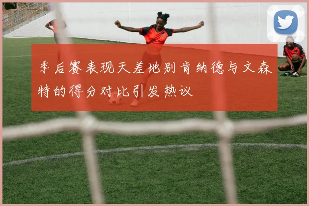 季后赛表现天差地别肯纳德与文森特的得分对比引发热议