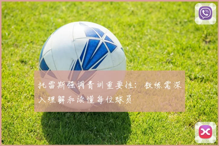 托雷斯强调青训重要性：教练需深入理解和读懂每位球员