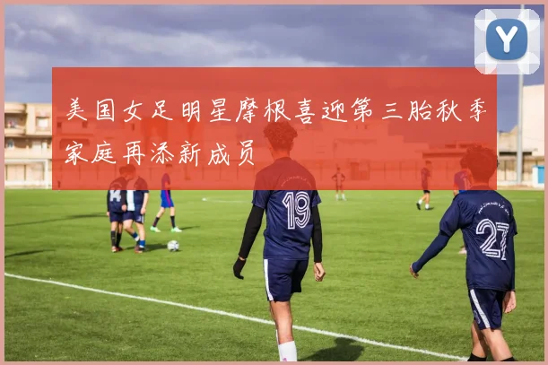 美国女足明星摩根喜迎第三胎秋季家庭再添新成员