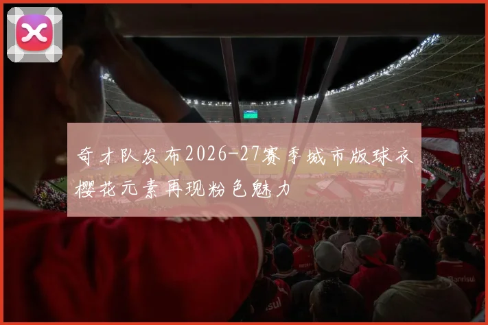 奇才队发布2026-27赛季城市版球衣樱花元素再现粉色魅力