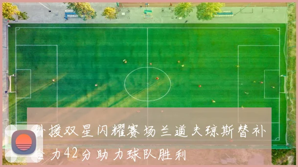 外援双星闪耀赛场兰道夫琼斯替补合力42分助力球队胜利