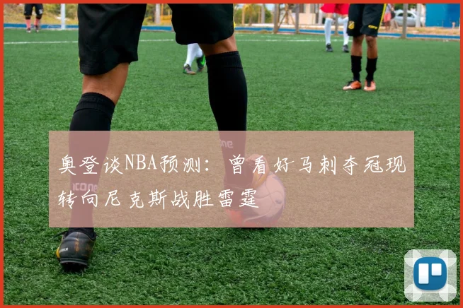 奥登谈NBA预测：曾看好马刺夺冠现转向尼克斯战胜雷霆