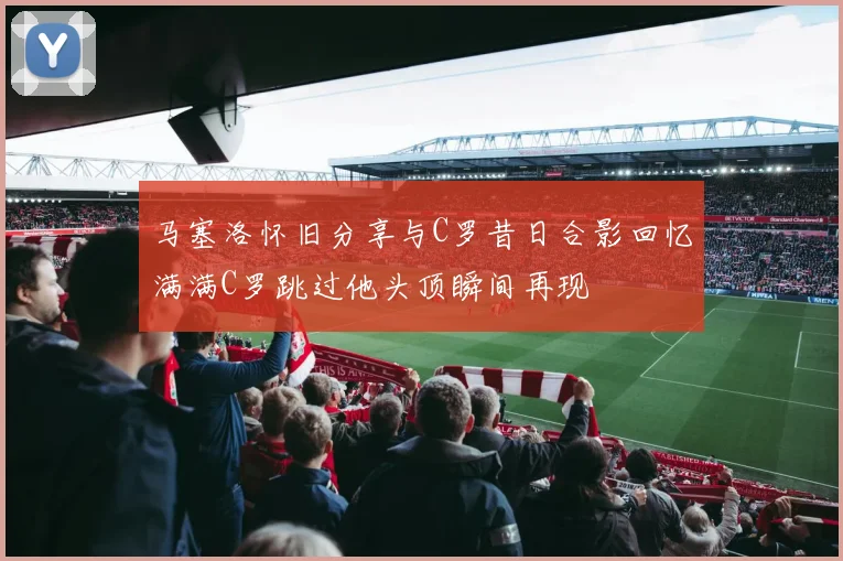 马塞洛怀旧分享与C罗昔日合影回忆满满C罗跳过他头顶瞬间再现
