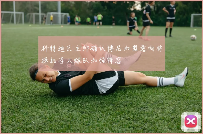 科特迪瓦主帅确认博尼加盟意向将择机召入球队加强阵容
