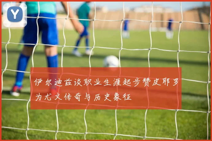 伊尔迪兹谈职业生涯起步赞皮耶罗为尤文传奇与历史象征