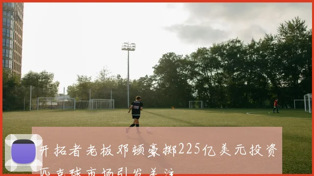 开拓者老板邓顿豪掷225亿美元投资匹克球市场引发关注