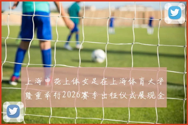 上海申花上体女足在上海体育大学隆重举行2026赛季出征仪式展现全新风貌与决心