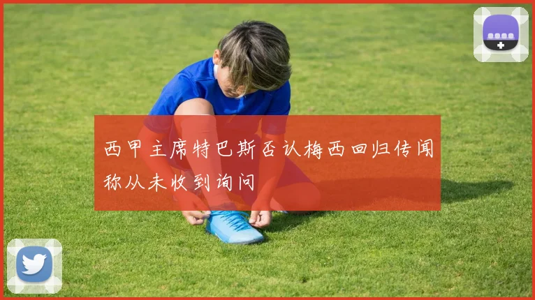 西甲主席特巴斯否认梅西回归传闻称从未收到询问