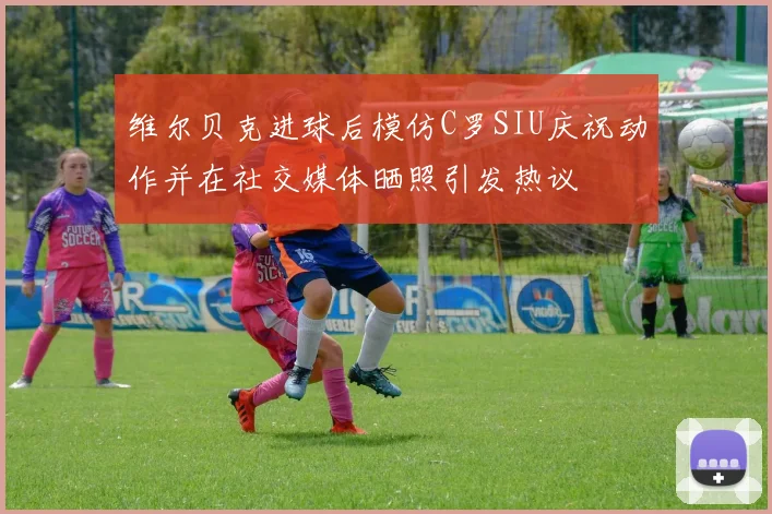 维尔贝克进球后模仿C罗SIU庆祝动作并在社交媒体晒照引发热议