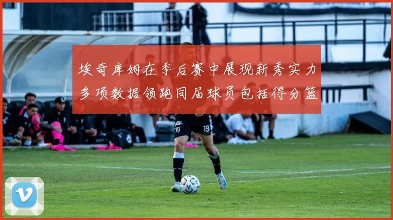 埃奇库姆在季后赛中展现新秀实力多项数据领跑同届球员包括得分篮板助攻抢断三分