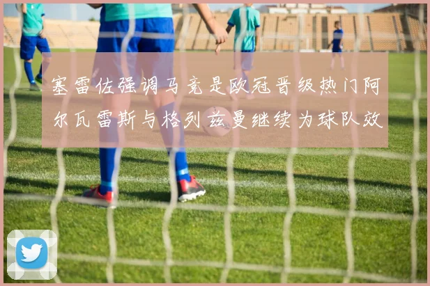 塞雷佐强调马竞是欧冠晋级热门阿尔瓦雷斯与格列兹曼继续为球队效力