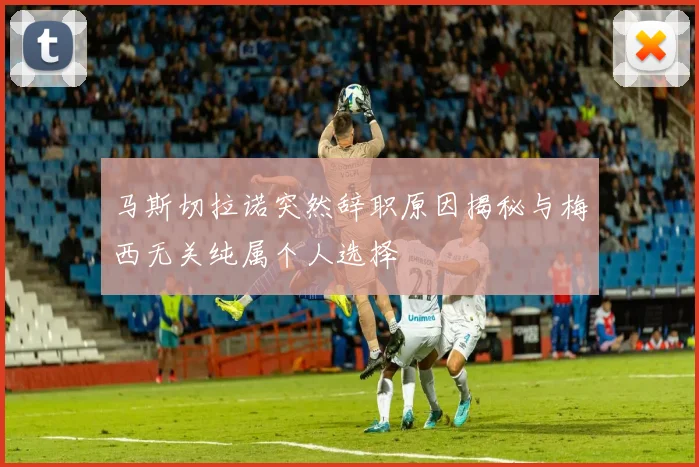 马斯切拉诺突然辞职原因揭秘与梅西无关纯属个人选择