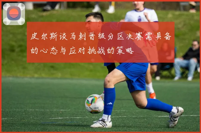 皮尔斯谈马刺晋级分区决赛需具备的心态与应对挑战的策略