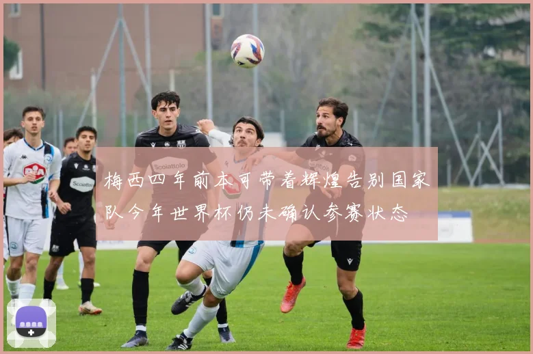 梅西四年前本可带着辉煌告别国家队今年世界杯仍未确认参赛状态