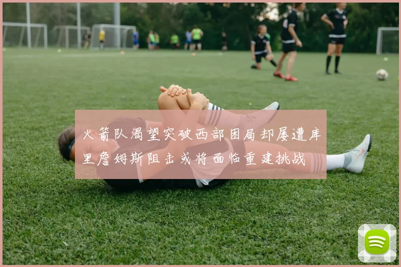 火箭队渴望突破西部困局却屡遭库里詹姆斯阻击或将面临重建挑战