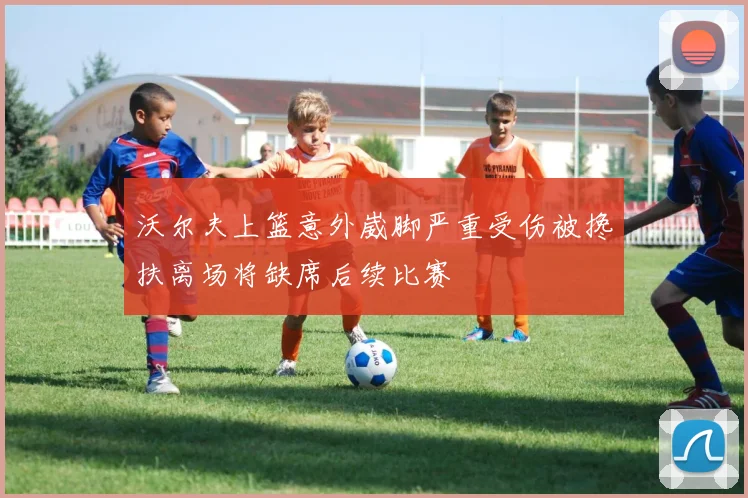 沃尔夫上篮意外崴脚严重受伤被搀扶离场将缺席后续比赛