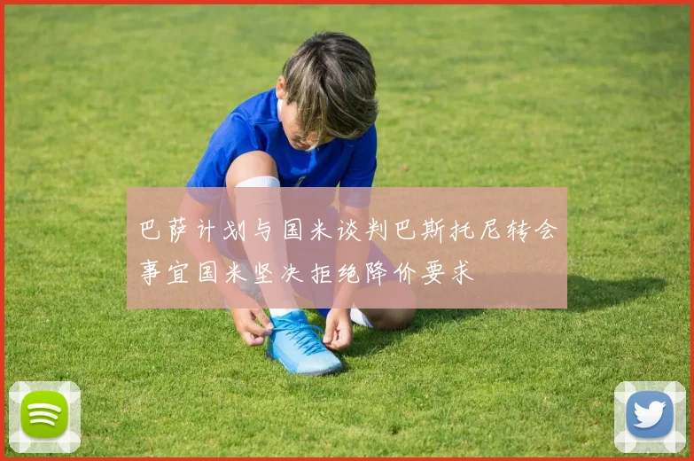 巴萨计划与国米谈判巴斯托尼转会事宜国米坚决拒绝降价要求