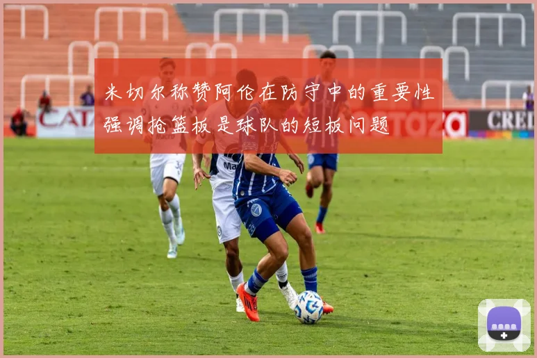 米切尔称赞阿伦在防守中的重要性强调抢篮板是球队的短板问题