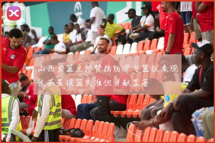 山西女篮主帅赞扬防守与篮板表现张茹虽投篮失准但贡献显著