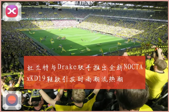 杜兰特与Drake联手推出全新NOCTAxKD19鞋款引发时尚潮流热潮
