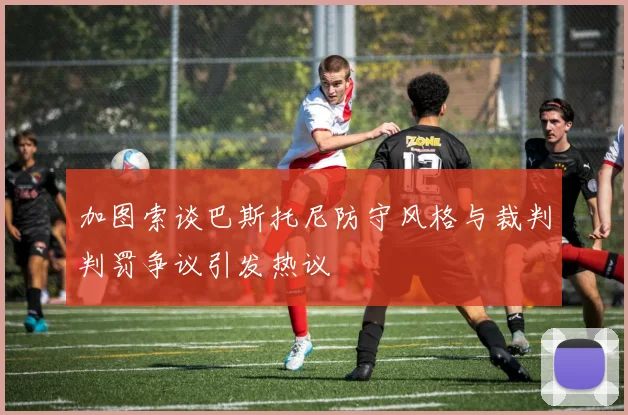 加图索谈巴斯托尼防守风格与裁判判罚争议引发热议
