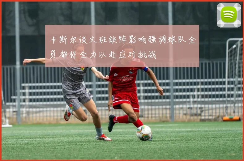 卡斯尔谈文班缺阵影响强调球队全员都将全力以赴应对挑战